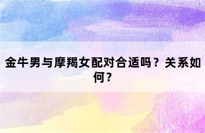 金牛男与摩羯女配对合适吗？关系如何？