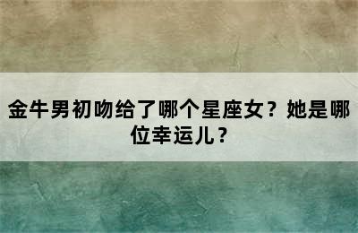 金牛男初吻给了哪个星座女？她是哪位幸运儿？