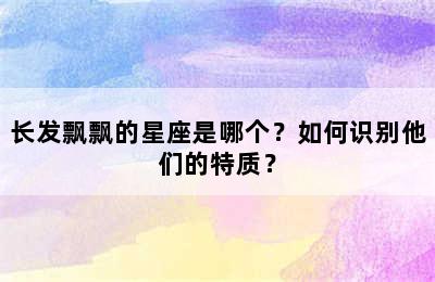 长发飘飘的星座是哪个？如何识别他们的特质？