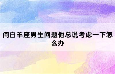 问白羊座男生问题他总说考虑一下怎么办