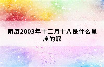 阴历2003年十二月十八是什么星座的呢