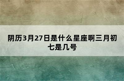 阴历3月27日是什么星座啊三月初七是几号