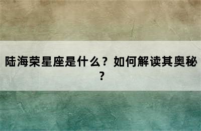 陆海荣星座是什么？如何解读其奥秘？