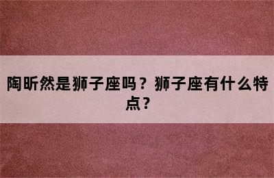 陶昕然是狮子座吗？狮子座有什么特点？