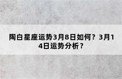 陶白星座运势3月8日如何？3月14日运势分析？