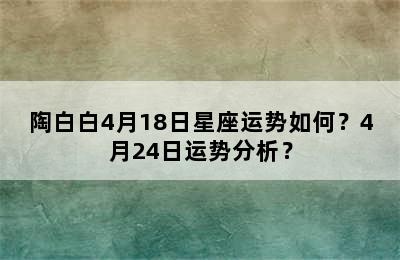 陶白白4月18日星座运势如何？4月24日运势分析？