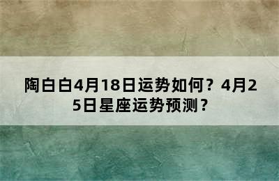 陶白白4月18日运势如何？4月25日星座运势预测？