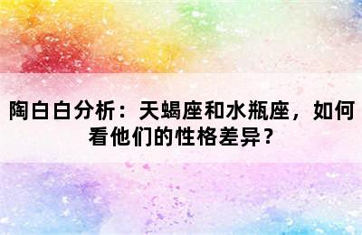 陶白白分析：天蝎座和水瓶座，如何看他们的性格差异？