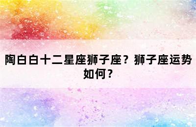 陶白白十二星座狮子座？狮子座运势如何？