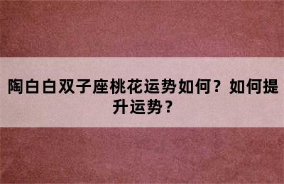 陶白白双子座桃花运势如何？如何提升运势？
