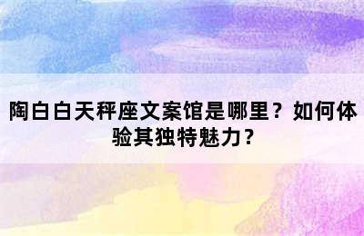 陶白白天秤座文案馆是哪里？如何体验其独特魅力？