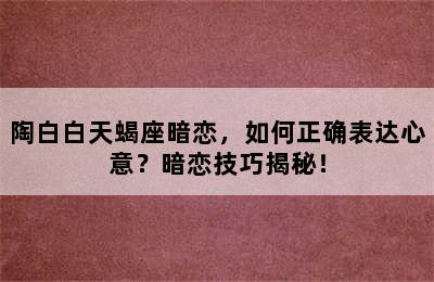 陶白白天蝎座暗恋，如何正确表达心意？暗恋技巧揭秘！
