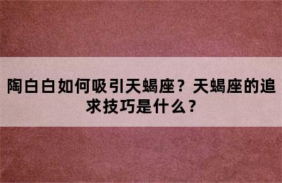 陶白白如何吸引天蝎座？天蝎座的追求技巧是什么？