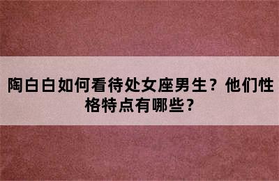 陶白白如何看待处女座男生？他们性格特点有哪些？