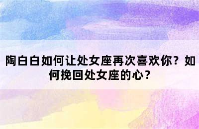 陶白白如何让处女座再次喜欢你？如何挽回处女座的心？