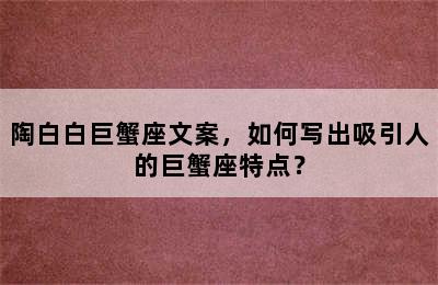陶白白巨蟹座文案，如何写出吸引人的巨蟹座特点？