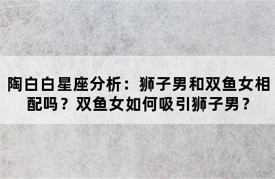 陶白白星座分析：狮子男和双鱼女相配吗？双鱼女如何吸引狮子男？