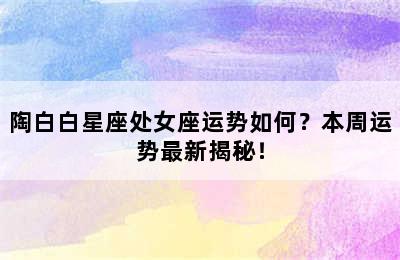 陶白白星座处女座运势如何？本周运势最新揭秘！