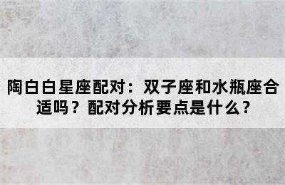 陶白白星座配对：双子座和水瓶座合适吗？配对分析要点是什么？