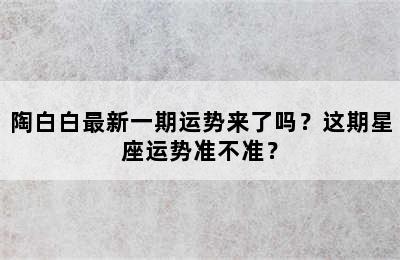 陶白白最新一期运势来了吗？这期星座运势准不准？