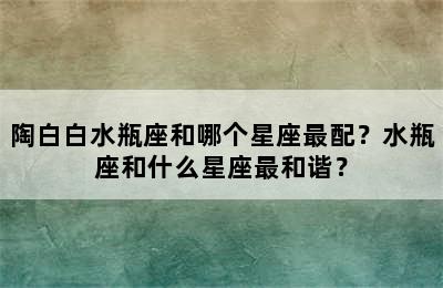 陶白白水瓶座和哪个星座最配？水瓶座和什么星座最和谐？