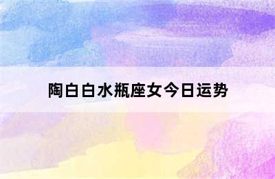 陶白白水瓶座女今日运势