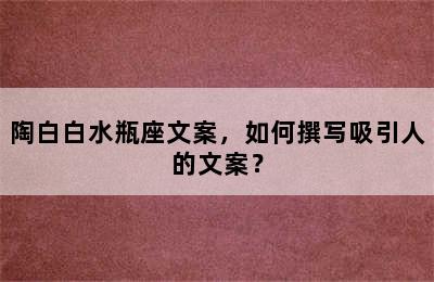 陶白白水瓶座文案，如何撰写吸引人的文案？