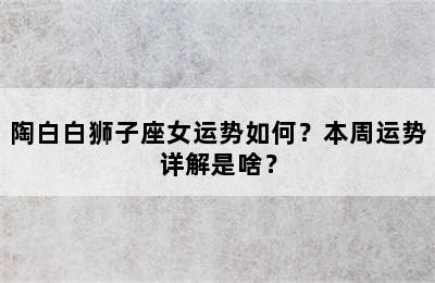陶白白狮子座女运势如何？本周运势详解是啥？