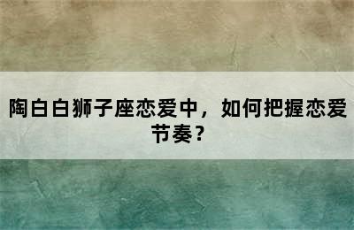 陶白白狮子座恋爱中，如何把握恋爱节奏？