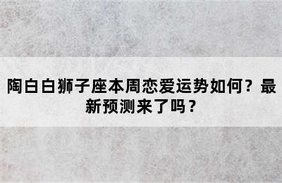 陶白白狮子座本周恋爱运势如何？最新预测来了吗？