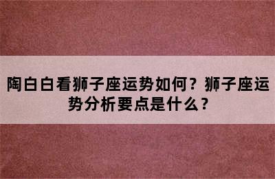陶白白看狮子座运势如何？狮子座运势分析要点是什么？
