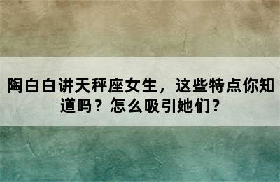 陶白白讲天秤座女生，这些特点你知道吗？怎么吸引她们？