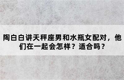 陶白白讲天秤座男和水瓶女配对，他们在一起会怎样？适合吗？