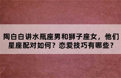 陶白白讲水瓶座男和狮子座女，他们星座配对如何？恋爱技巧有哪些？