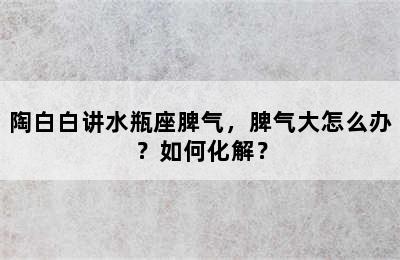 陶白白讲水瓶座脾气，脾气大怎么办？如何化解？