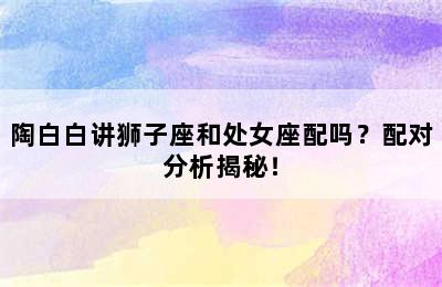 陶白白讲狮子座和处女座配吗？配对分析揭秘！
