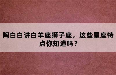 陶白白讲白羊座狮子座，这些星座特点你知道吗？