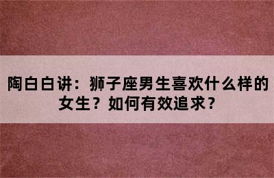 陶白白讲：狮子座男生喜欢什么样的女生？如何有效追求？