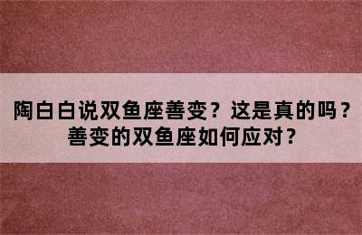 陶白白说双鱼座善变？这是真的吗？善变的双鱼座如何应对？