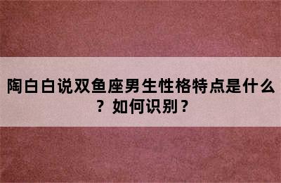 陶白白说双鱼座男生性格特点是什么？如何识别？
