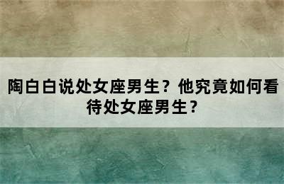 陶白白说处女座男生？他究竟如何看待处女座男生？
