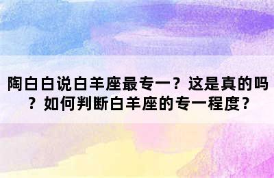 陶白白说白羊座最专一？这是真的吗？如何判断白羊座的专一程度？