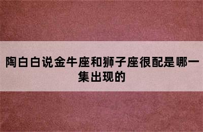 陶白白说金牛座和狮子座很配是哪一集出现的