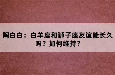 陶白白：白羊座和狮子座友谊能长久吗？如何维持？