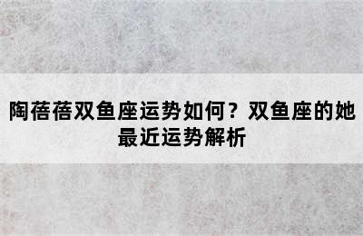 陶蓓蓓双鱼座运势如何？双鱼座的她最近运势解析