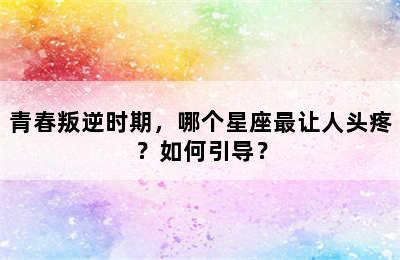 青春叛逆时期，哪个星座最让人头疼？如何引导？