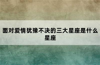 面对爱情犹豫不决的三大星座是什么星座