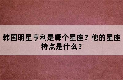 韩国明星亨利是哪个星座？他的星座特点是什么？