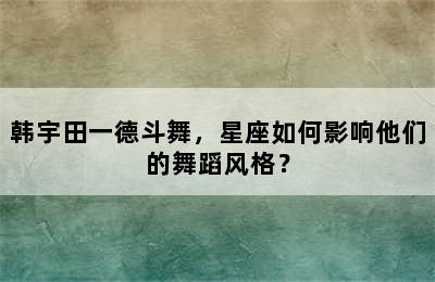 韩宇田一德斗舞，星座如何影响他们的舞蹈风格？