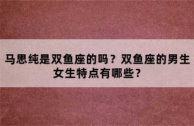 马思纯是双鱼座的吗？双鱼座的男生女生特点有哪些？